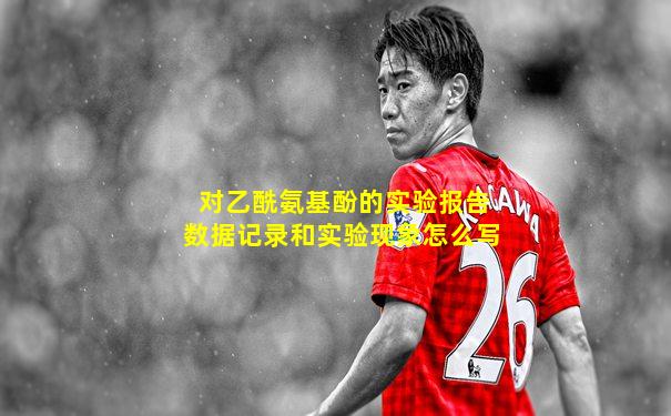 对乙酰氨基酚的实验报告数据记录和实验现象怎么写