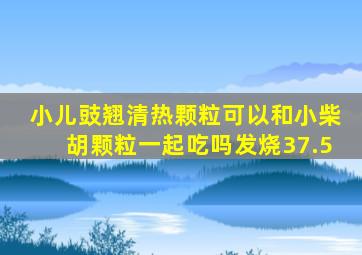 小儿豉翘清热颗粒可以和小柴胡颗粒一起吃吗发烧37.5