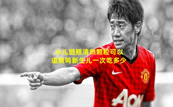 小儿豉翘清热颗粒可以退烧吗新生儿一次吃多少