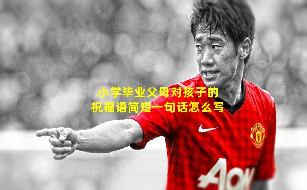 小学毕业父母对孩子的祝福语简短一句话怎么写