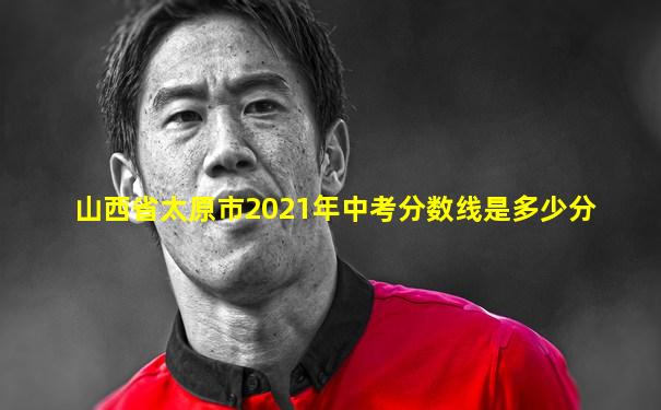山西省太原市2021年中考分数线是多少分