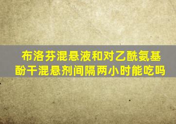 布洛芬混悬液和对乙酰氨基酚干混悬剂间隔两小时能吃吗