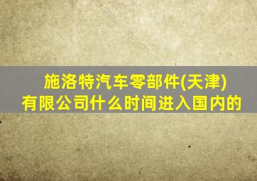 施洛特汽车零部件(天津)有限公司什么时间进入国内的