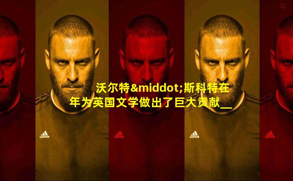 沃尔特·斯科特在年为英国文学做出了巨大贡献___