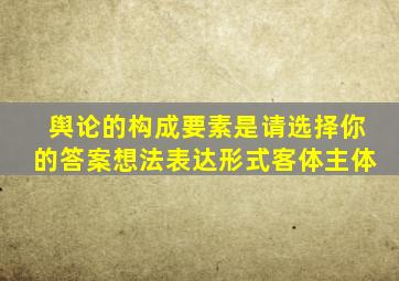 舆论的构成要素是请选择你的答案想法表达形式客体主体