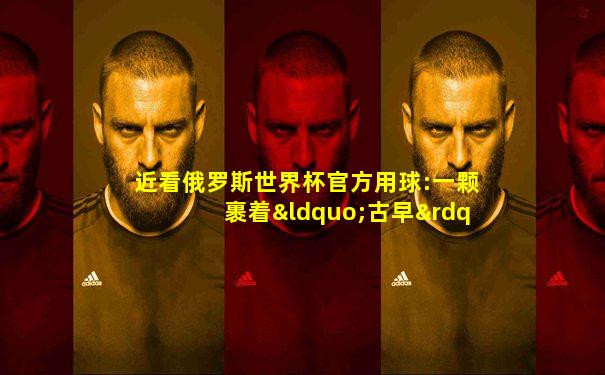 近看俄罗斯世界杯官方用球:一颗裹着“古早”外衣的高